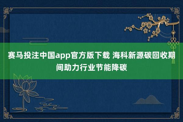 赛马投注中国app官方版下载 海科新源碳回收期间助力行业节能降碳
