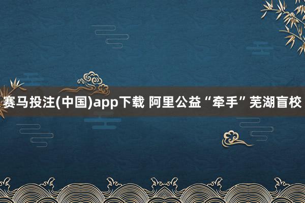 赛马投注(中国)app下载 阿里公益“牵手”芜湖盲校