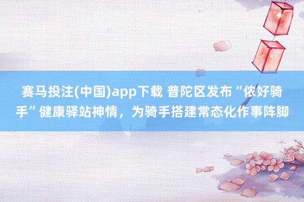 赛马投注(中国)app下载 普陀区发布“侬好骑手”健康驿站神情，为骑手搭建常态化作事阵脚