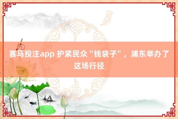 赛马投注app 护紧民众“钱袋子”,浦东举办了这场行径