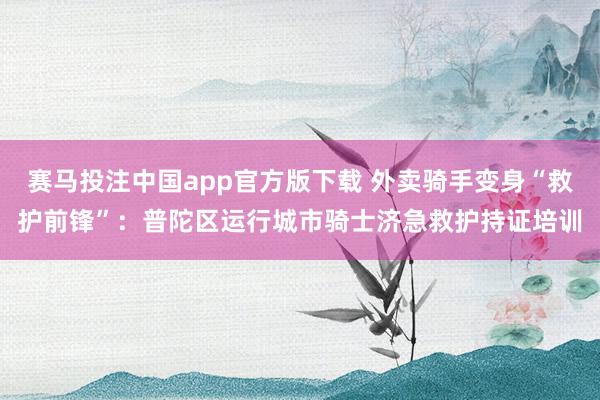 赛马投注中国app官方版下载 外卖骑手变身“救护前锋”：普陀区运行城市骑士济急救护持证培训