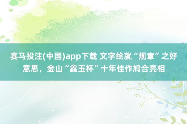 赛马投注(中国)app下载 文字绘就“规章”之好意思，金山“鑫玉杯”十年佳作鸠合亮相
