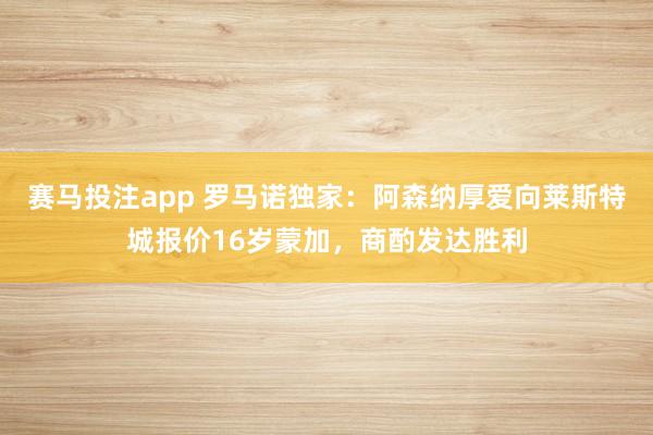 赛马投注app 罗马诺独家：阿森纳厚爱向莱斯特城报价16岁蒙加，商酌发达胜利