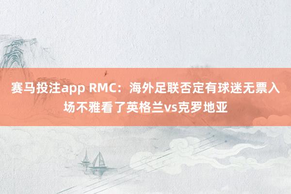 赛马投注app RMC：海外足联否定有球迷无票入场不雅看了英格兰vs克罗地亚