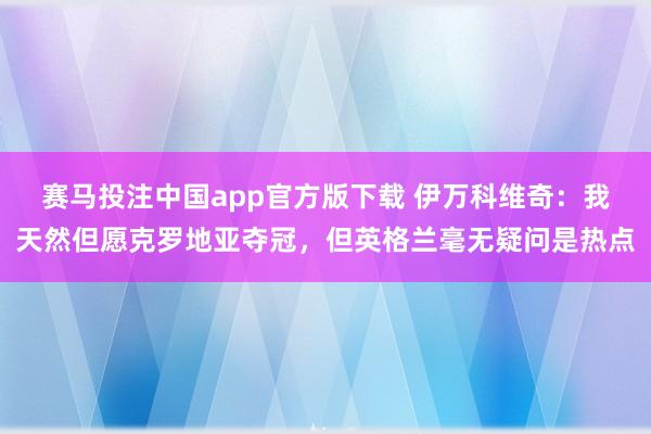 赛马投注中国app官方版下载 伊万科维奇：我天然但愿克罗地亚夺冠，但英格兰毫无疑问是热点