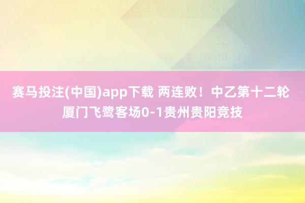 赛马投注(中国)app下载 两连败!中乙第十二轮 厦门飞鹭客场0-1贵州贵阳竞技