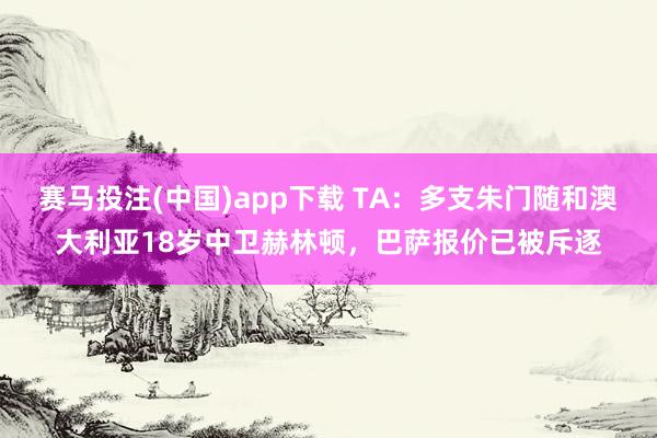赛马投注(中国)app下载 TA:多支朱门随和澳大利亚18岁中卫赫林顿,巴萨报价已被斥逐